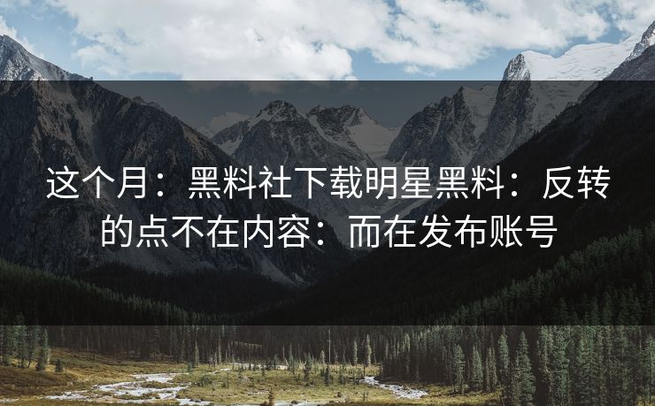 这个月：黑料社下载明星黑料：反转的点不在内容：而在发布账号