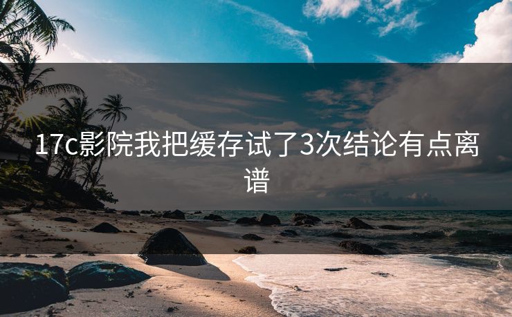 17c影院我把缓存试了3次结论有点离谱