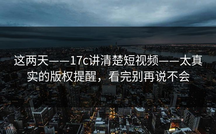 这两天——17c讲清楚短视频——太真实的版权提醒，看完别再说不会