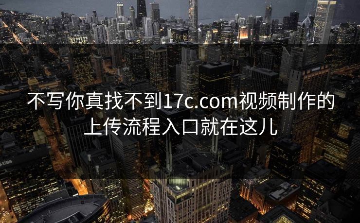 不写你真找不到17c.com视频制作的上传流程入口就在这儿
