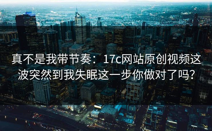 真不是我带节奏：17c网站原创视频这波突然到我失眠这一步你做对了吗？