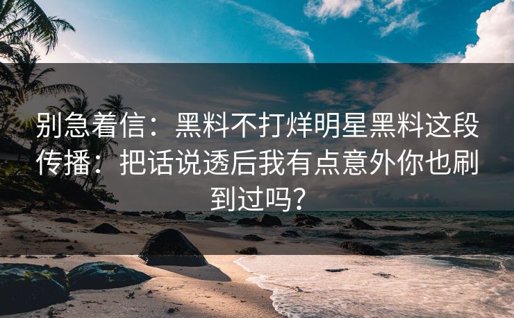 别急着信：黑料不打烊明星黑料这段传播：把话说透后我有点意外你也刷到过吗？