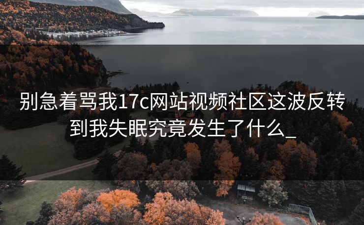 别急着骂我17c网站视频社区这波反转到我失眠究竟发生了什么_