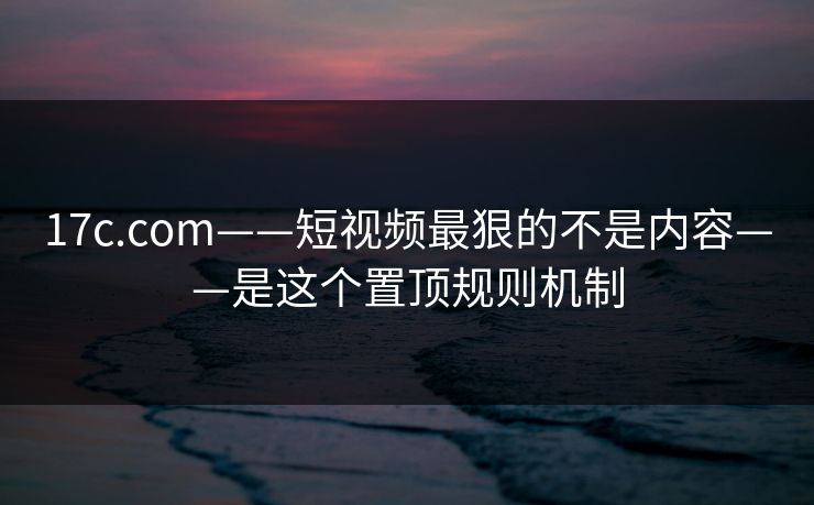 17c.com——短视频最狠的不是内容——是这个置顶规则机制