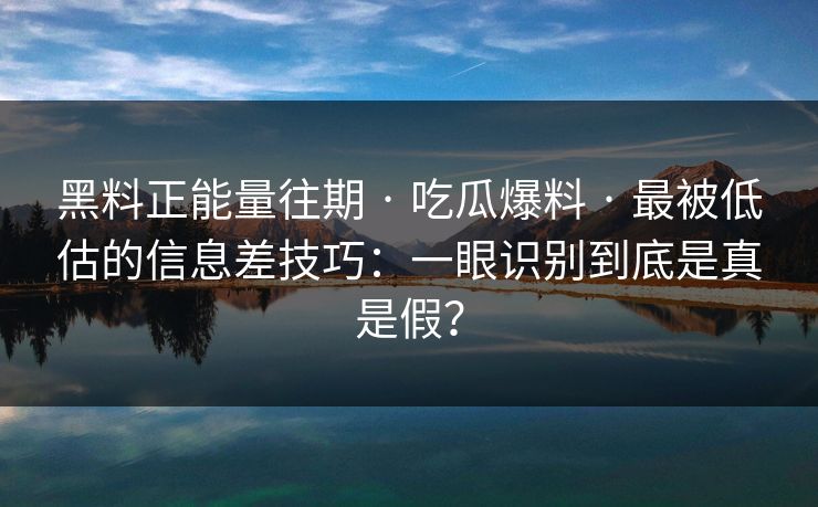 黑料正能量往期 · 吃瓜爆料 · 最被低估的信息差技巧：一眼识别到底是真是假？