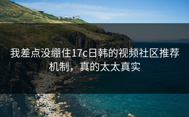 我差点没绷住17c日韩的视频社区推荐机制，真的太太真实