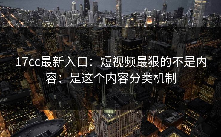 17cc最新入口：短视频最狠的不是内容：是这个内容分类机制