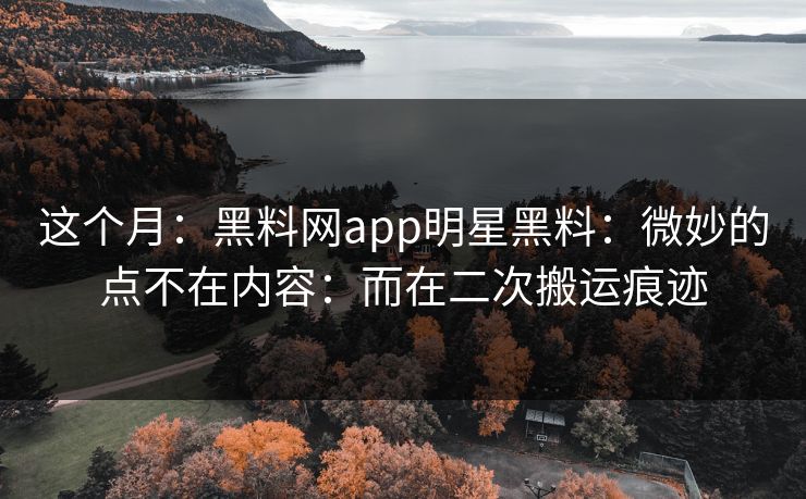 这个月：黑料网app明星黑料：微妙的点不在内容：而在二次搬运痕迹