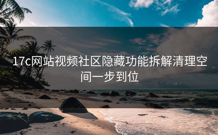 17c网站视频社区隐藏功能拆解清理空间一步到位