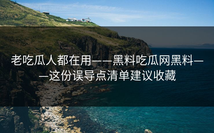 老吃瓜人都在用——黑料吃瓜网黑料——这份误导点清单建议收藏