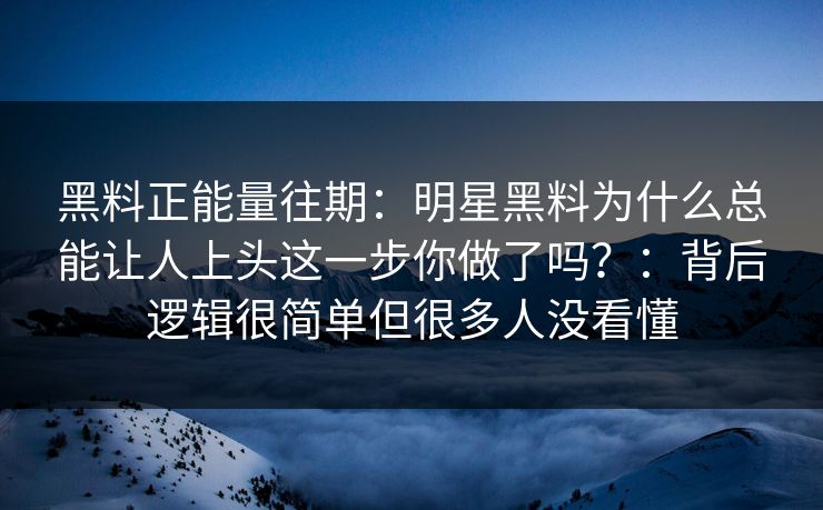 黑料正能量往期：明星黑料为什么总能让人上头这一步你做了吗？：背后逻辑很简单但很多人没看懂