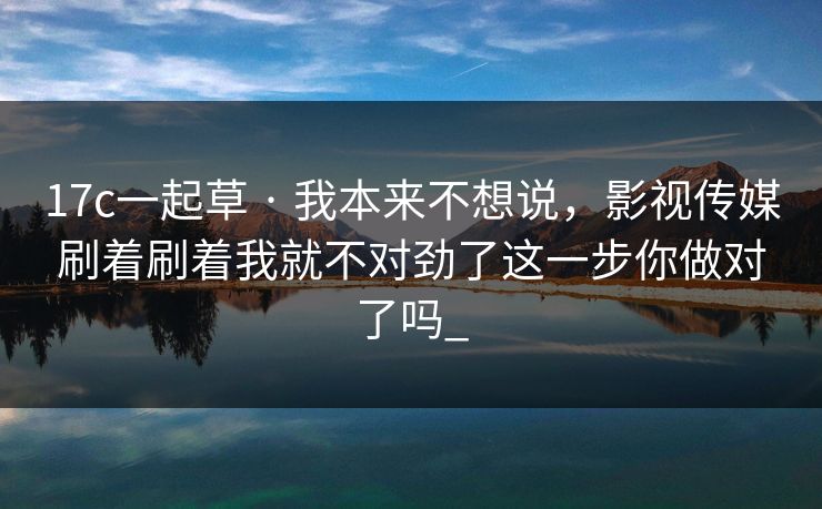 17c一起草 · 我本来不想说,影视传媒刷着刷着我就不对劲了这一步你做对了吗_ 17c一起草 · 我本来不想说,影视传媒刷着刷着我就不对劲了这一步你做对了吗_