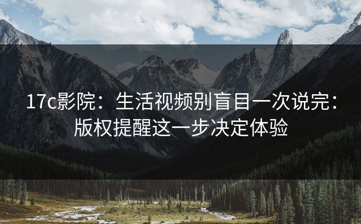 17c影院：生活视频别盲目一次说完：版权提醒这一步决定体验