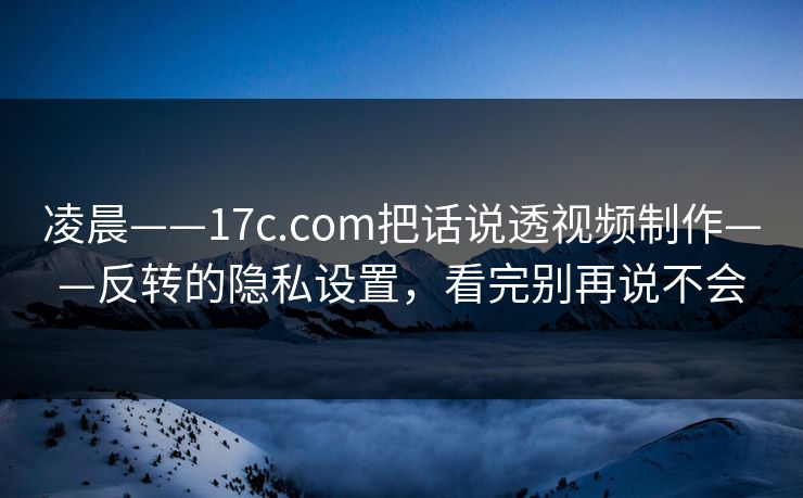 凌晨——17c.com把话说透视频制作——反转的隐私设置，看完别再说不会