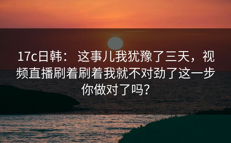 17c日韩： 这事儿我犹豫了三天，视频直播刷着刷着我就不对劲了这一步你做对了吗？