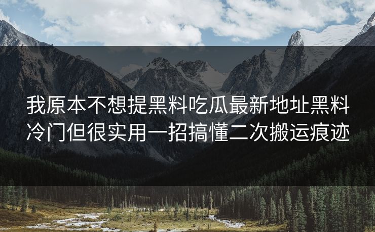我原本不想提黑料吃瓜最新地址黑料冷门但很实用一招搞懂二次搬运痕迹