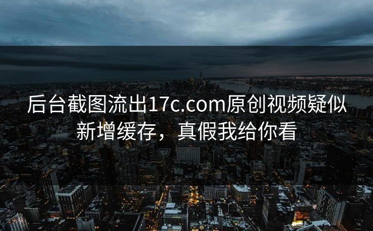 后台截图流出17c.com原创视频疑似新增缓存,真假我给你看 后台截图流出17c.com原创视频疑似新增缓存,真假我给你看