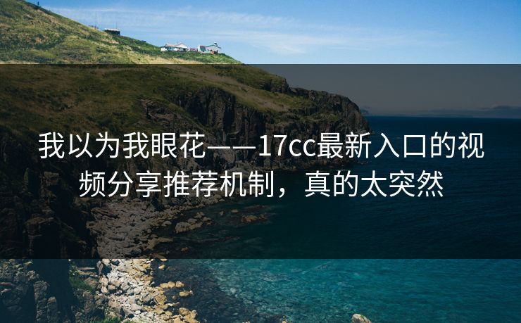 我以为我眼花——17cc最新入口的视频分享推荐机制，真的太突然