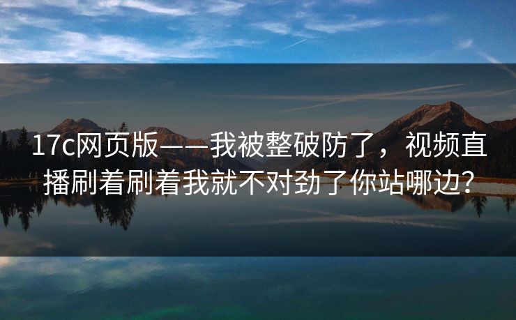 17c网页版——我被整破防了，视频直播刷着刷着我就不对劲了你站哪边？