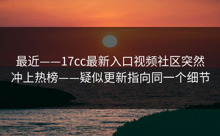 最近——17cc最新入口视频社区突然冲上热榜——疑似更新指向同一个细节