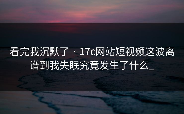 看完我沉默了 · 17c网站短视频这波离谱到我失眠究竟发生了什么_