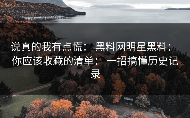 说真的我有点慌： 黑料网明星黑料： 你应该收藏的清单： 一招搞懂历史记录
