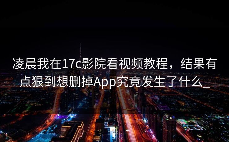 凌晨我在17c影院看视频教程，结果有点狠到想删掉App究竟发生了什么_