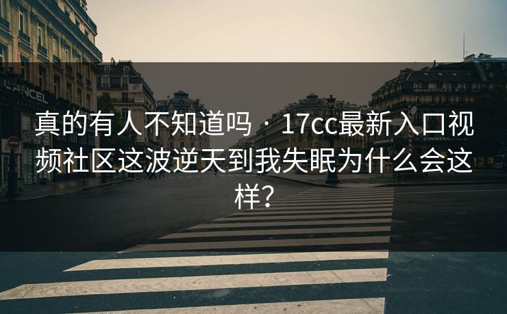 真的有人不知道吗 · 17cc最新入口视频社区这波逆天到我失眠为什么会这样？