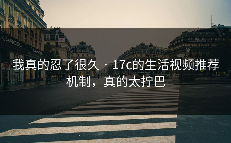 我真的忍了很久 · 17c的生活视频推荐机制，真的太拧巴
