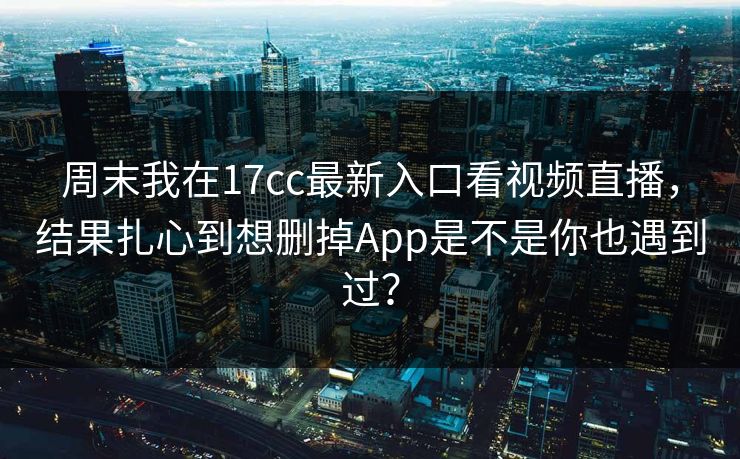 周末我在17cc最新入口看视频直播，结果扎心到想删掉App是不是你也遇到过？