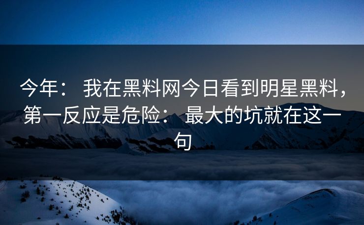 今年： 我在黑料网今日看到明星黑料，第一反应是危险： 最大的坑就在这一句
