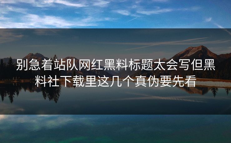 别急着站队网红黑料标题太会写但黑料社下载里这几个真伪要先看