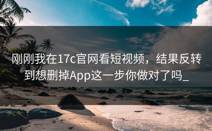 刚刚我在17c官网看短视频，结果反转到想删掉App这一步你做对了吗_