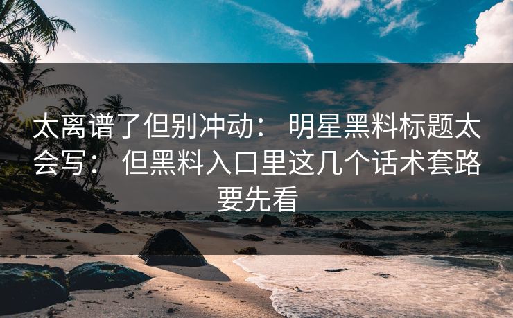 太离谱了但别冲动： 明星黑料标题太会写： 但黑料入口里这几个话术套路要先看