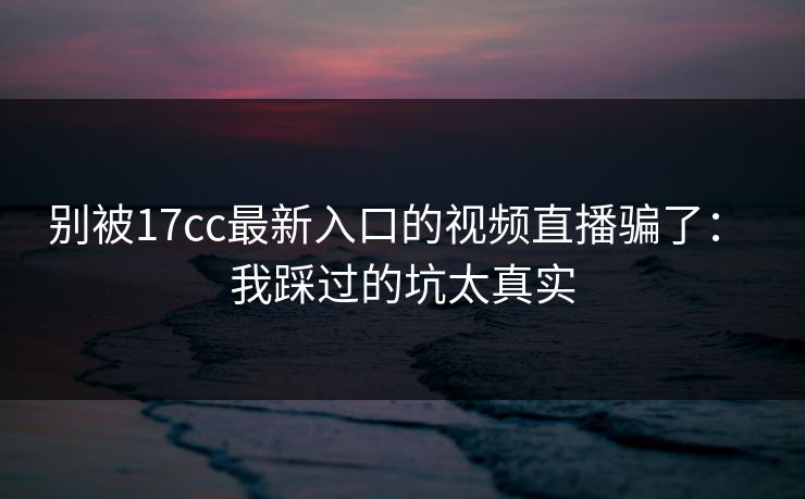 别被17cc最新入口的视频直播骗了： 我踩过的坑太真实