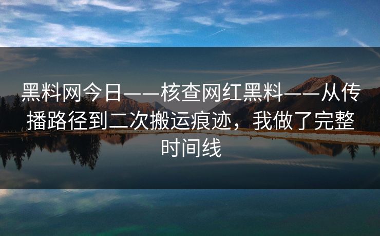 黑料网今日——核查网红黑料——从传播路径到二次搬运痕迹，我做了完整时间线