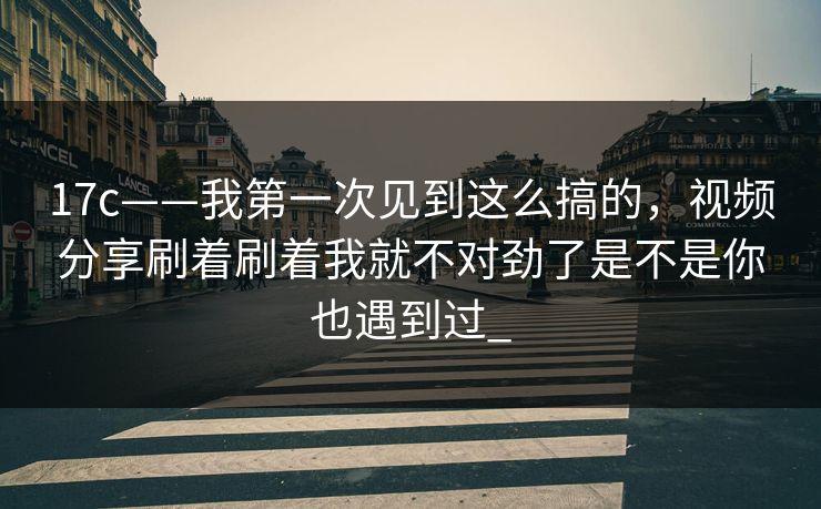 17c——我第一次见到这么搞的,视频分享刷着刷着我就不对劲了是不是你也遇到过_ 17c——我第一次见到这么搞的,视频分享刷着刷着我就不对劲了是不是你也遇到过_