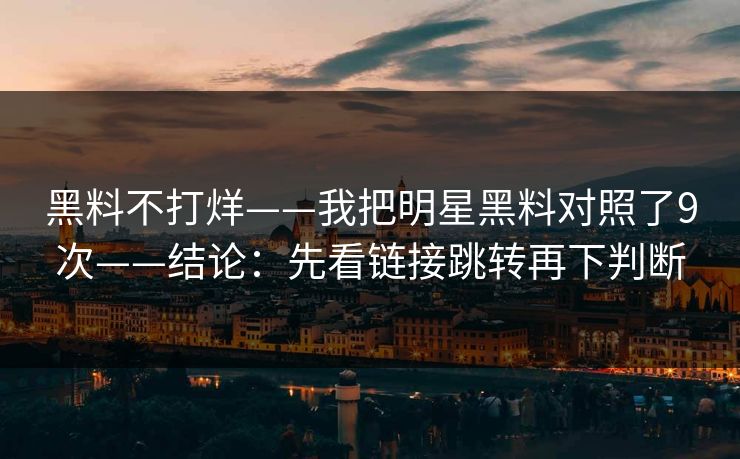 黑料不打烊——我把明星黑料对照了9次——结论：先看链接跳转再下判断