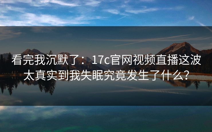 看完我沉默了：17c官网视频直播这波太真实到我失眠究竟发生了什么？