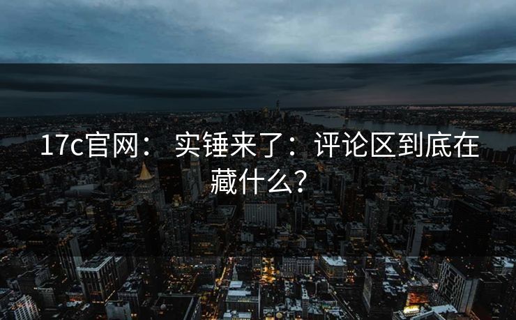 17c官网： 实锤来了：评论区到底在藏什么？