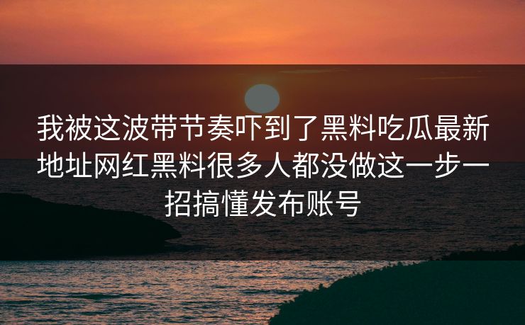 我被这波带节奏吓到了黑料吃瓜最新地址网红黑料很多人都没做这一步一招搞懂发布账号