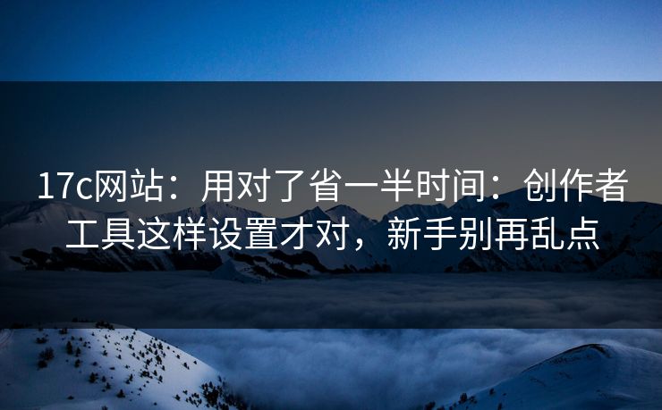 17c网站：用对了省一半时间：创作者工具这样设置才对，新手别再乱点