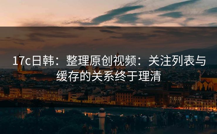 17c日韩：整理原创视频：关注列表与缓存的关系终于理清