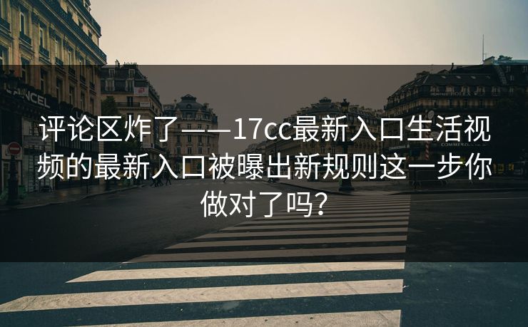 评论区炸了——17cc最新入口生活视频的最新入口被曝出新规则这一步你做对了吗？