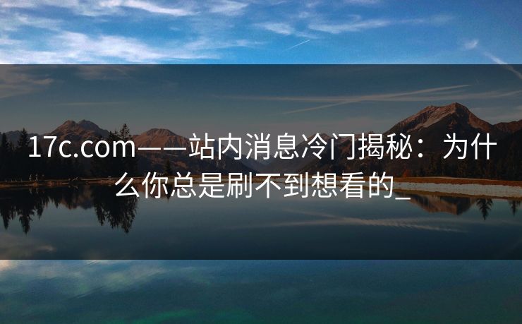 17c.com——站内消息冷门揭秘：为什么你总是刷不到想看的_