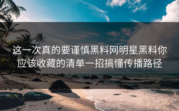 这一次真的要谨慎黑料网明星黑料你应该收藏的清单一招搞懂传播路径