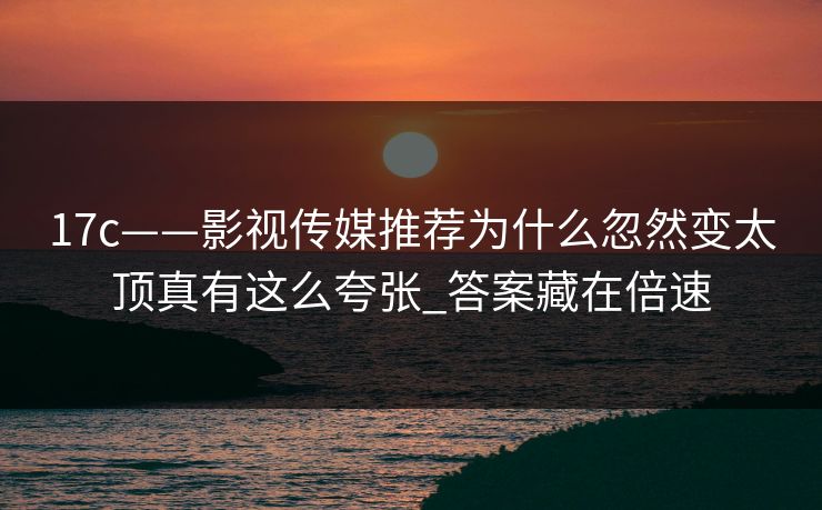 17c——影视传媒推荐为什么忽然变太顶真有这么夸张_答案藏在倍速