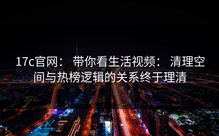 17c官网: 带你看生活视频: 清理空间与热榜逻辑的关系终于理清 17c官网: 带你看生活视频: 清理空间与热榜逻辑的关系终于理清