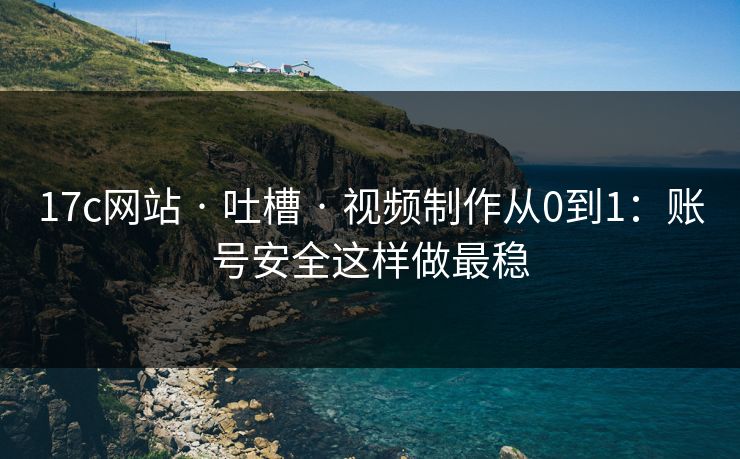 17c网站 · 吐槽 · 视频制作从0到1：账号安全这样做最稳