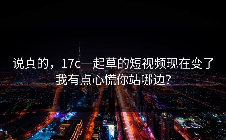 说真的，17c一起草的短视频现在变了我有点心慌你站哪边？